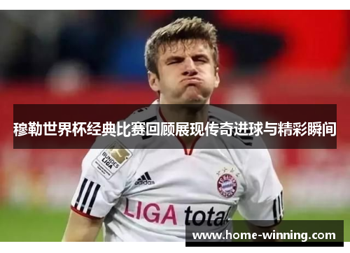 穆勒世界杯经典比赛回顾展现传奇进球与精彩瞬间