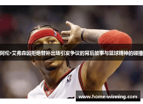 阿伦·艾弗森因拒绝替补出场引发争议的背后故事与篮球精神的碰撞
