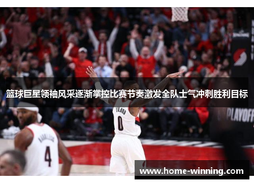 篮球巨星领袖风采逐渐掌控比赛节奏激发全队士气冲刺胜利目标