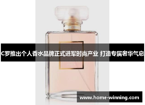 C罗推出个人香水品牌正式进军时尚产业 打造专属奢华气息