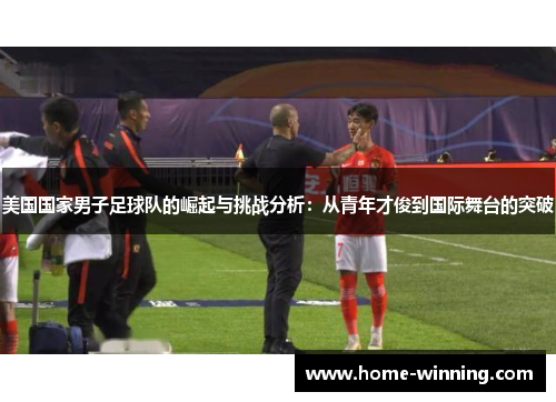 美国国家男子足球队的崛起与挑战分析：从青年才俊到国际舞台的突破