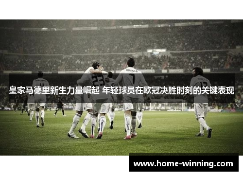 皇家马德里新生力量崛起 年轻球员在欧冠决胜时刻的关键表现