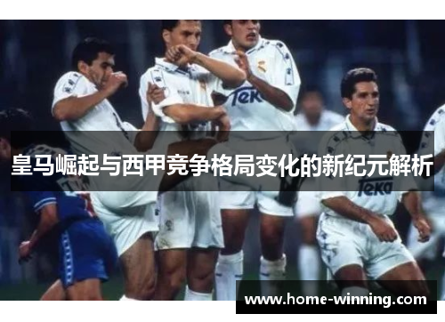 皇马崛起与西甲竞争格局变化的新纪元解析