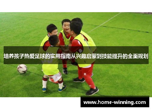培养孩子热爱足球的实用指南从兴趣启蒙到技能提升的全面规划