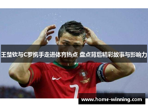 王楚钦与C罗携手走进体育热点 盘点背后精彩故事与影响力