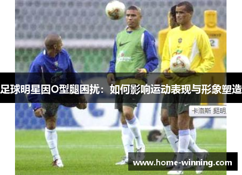 足球明星因O型腿困扰：如何影响运动表现与形象塑造