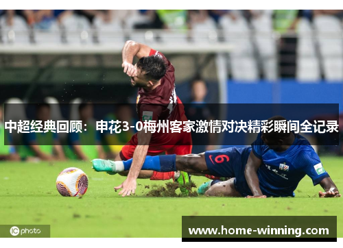 中超经典回顾：申花3-0梅州客家激情对决精彩瞬间全记录